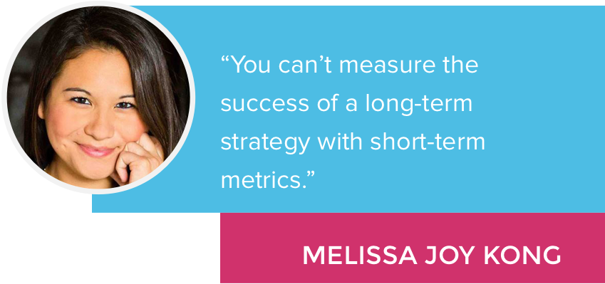 “You can’t measure the success of a long-term strategy with short-term metrics.” - Melissa Joy Kong