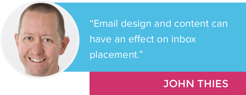"Email design and content can have an effect on inbox placement." - John Thies