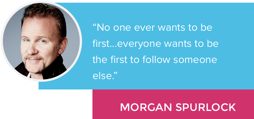 “No one ever wants to be first...everyone wants to be the first to follow someone else.” - Morgan Spurlock